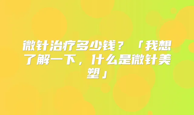 微针多少钱？「我想了解一下，什么是微针美塑」