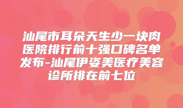 汕尾市耳朵天生少一块肉医院排行前十强口碑名单发布-汕尾伊姿美医疗美容诊所排在前七位