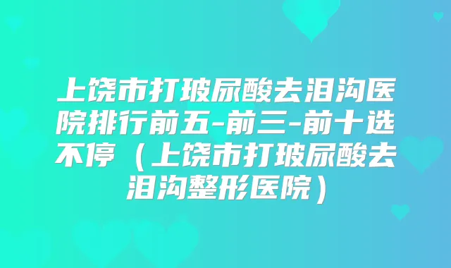 上饶市打玻尿酸去泪沟医院排行前五-前三-前十选不停（上饶市打玻尿酸去泪沟整形医院）