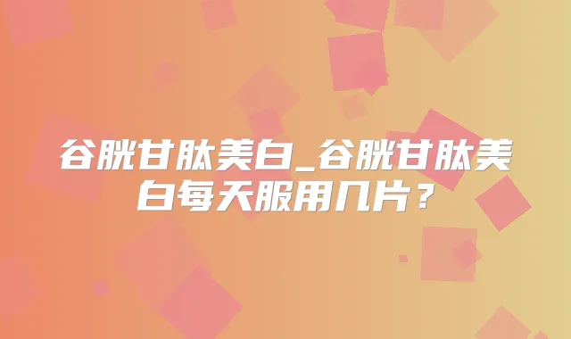 谷胱甘肽美白_谷胱甘肽美白每天服用几片？