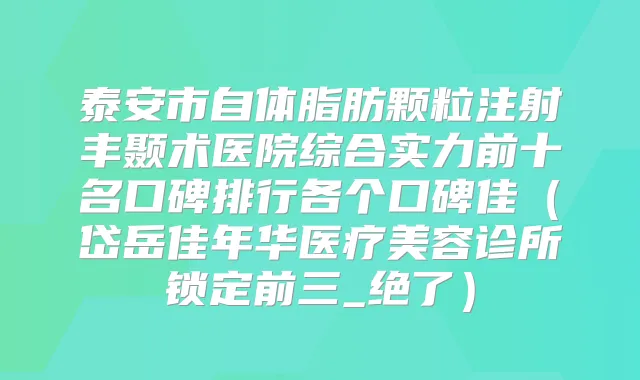 泰安市自体脂肪颗粒注射丰颞术医院综合实力前十名口碑排行各个口碑佳（岱岳佳年华医疗美容诊所锁定前三_绝了）