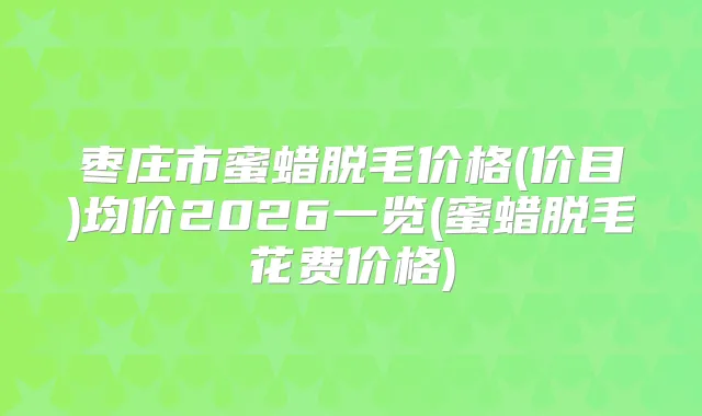 枣庄市蜜蜡脱毛价格(价目)均价2026一览(蜜蜡脱毛花费价格)