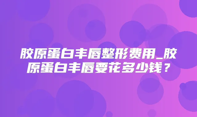 胶原蛋白丰唇整形费用_胶原蛋白丰唇要花多少钱？