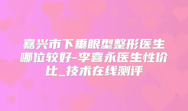 嘉兴市下垂眼型整形医生哪位较好-李喜永医生性价比_技术在线测评