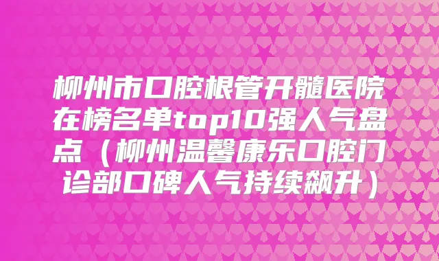 柳州市口腔根管开髓医院在榜名单top10强人气盘点（柳州温馨康乐口腔门诊部口碑人气持续飙升）