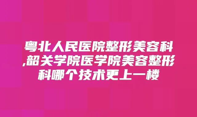 粤北人民医院整形美容科,韶关学院医学院美容整形科哪个技术更上一楼