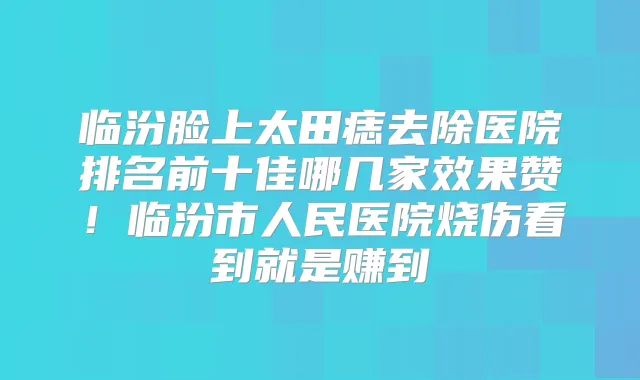 临汾脸上太田痣去除医院排名前十佳哪几家效果赞！临汾市人民医院烧伤看到就是赚到