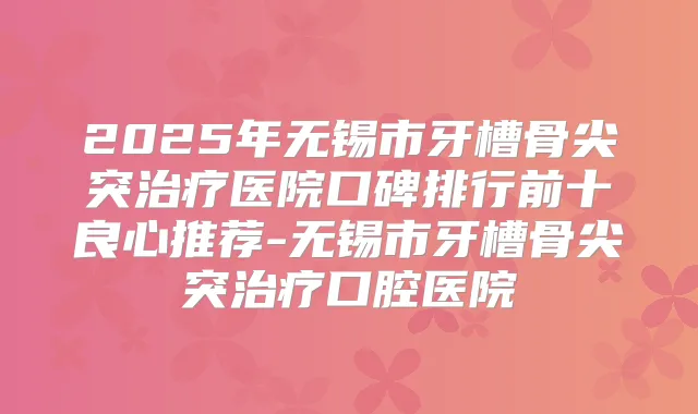 2025年无锡市牙槽骨尖突医院口碑排行前十良心推荐-无锡市牙槽骨尖突口腔医院