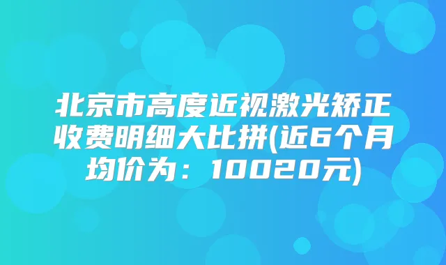 北京市高度近视激光矫正收费明细大比拼(近6个月均价为：10020元)