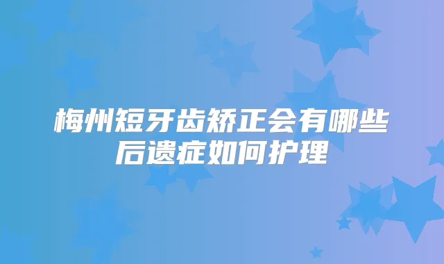 梅州短牙齿矫正会有哪些后遗症如何护理