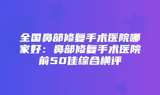 全国鼻部修复手术医院哪家好:鼻部修复手术医院前50佳综合横评