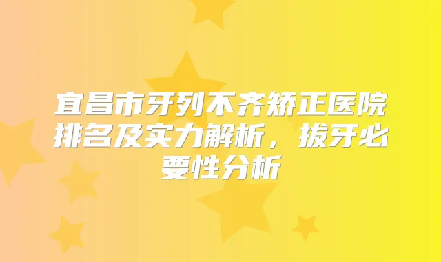 宜昌市牙列不齐矫正医院排名及实力解析，拔牙必要性分析