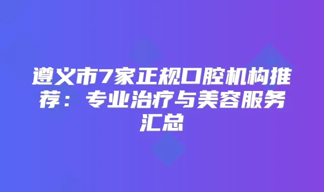 遵义市7家正规口腔机构推荐：专业与美容服务汇总