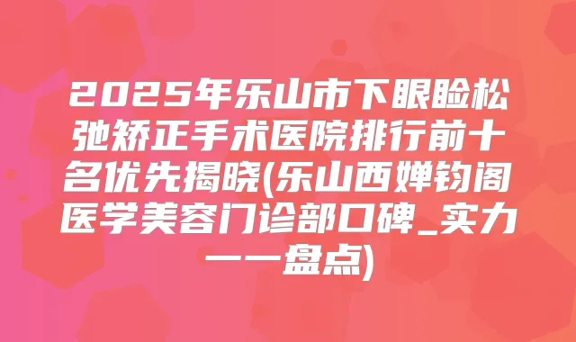 2025年乐山市下眼睑松弛矫正手术医院排行前十名优先揭晓(乐山西婵钧阁医学美容门诊部口碑_实力一一盘点)
