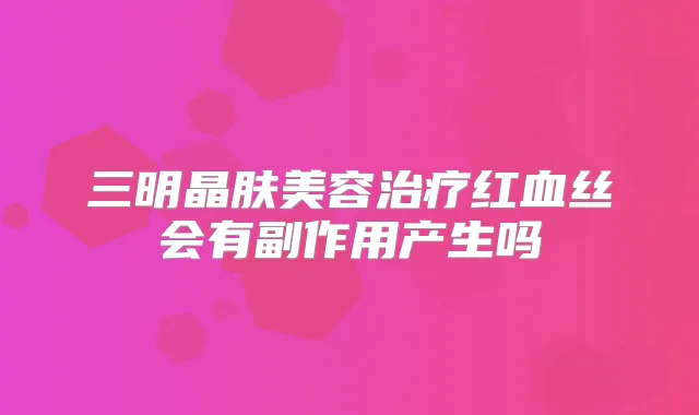 三明晶肤美容红血丝会有副作用产生吗