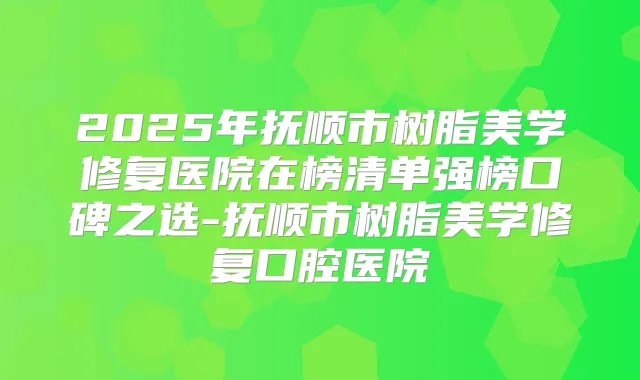 2025年抚顺市树脂美学修复医院在榜清单强榜口碑之选-抚顺市树脂美学修复口腔医院