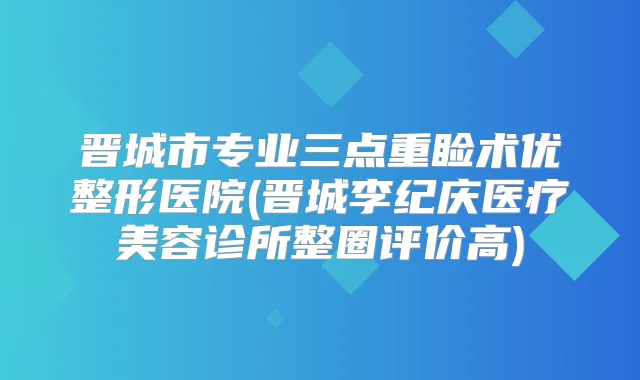 晋城市专业三点重睑术优整形医院(晋城李纪庆医疗美容诊所整圈评价高)
