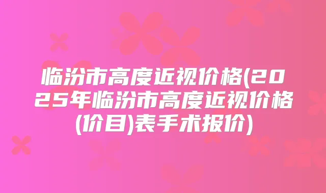 临汾市高度近视价格(2025年临汾市高度近视价格(价目)表手术报价)