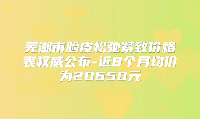 芜湖市脸皮松弛紧致价格表公布-近8个月均价为20650元
