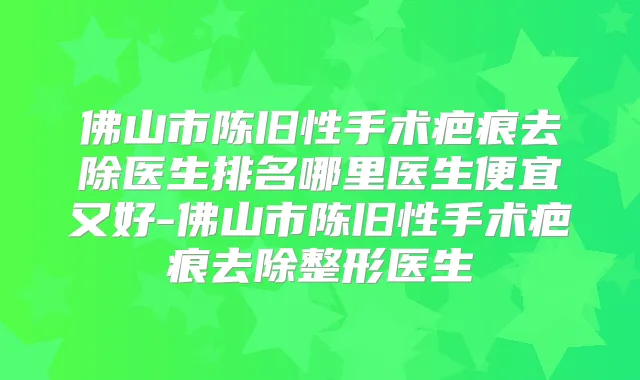 佛山市陈旧性手术疤痕去除医生排名哪里医生便宜又好-佛山市陈旧性手术疤痕去除整形医生