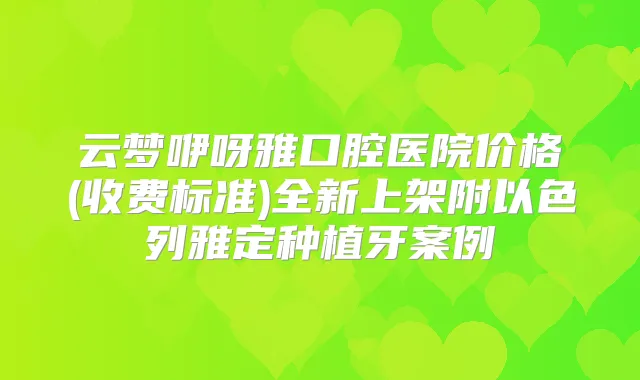 云梦咿呀雅口腔医院价格(收费标准)全新上架附以色列雅定种植牙案例