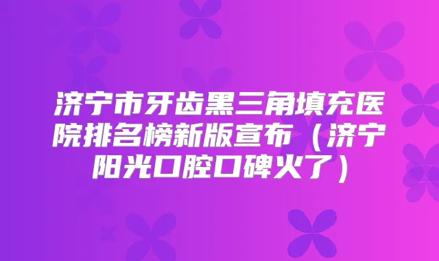 济宁市牙齿黑三角填充医院排名榜新版宣布（济宁阳光口腔口碑火了）