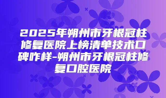 2025年朔州市牙根冠柱修复医院上榜清单技术口碑咋样-朔州市牙根冠柱修复口腔医院