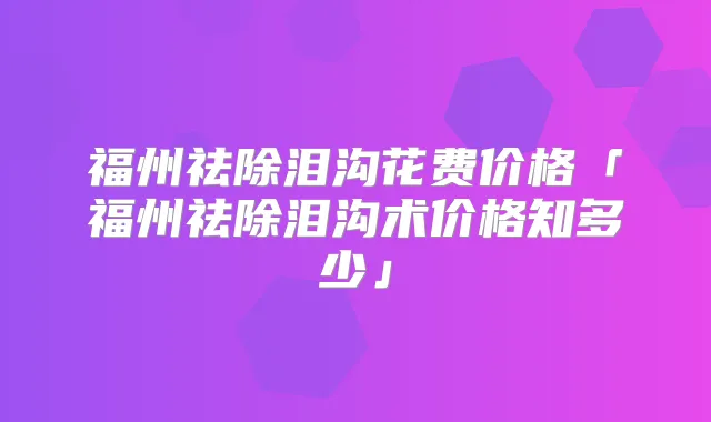 福州祛除泪沟花费价格「福州祛除泪沟术价格知多少」