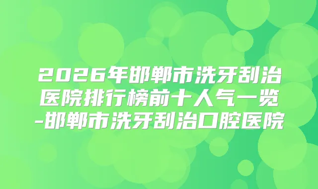 2026年邯郸市洗牙刮治医院排行榜前十人气一览-邯郸市洗牙刮治口腔医院
