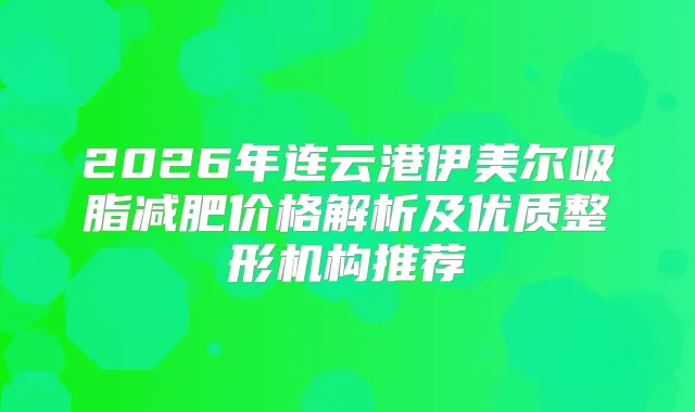 2026年连云港伊美尔吸脂减肥价格解析及优质整形机构推荐