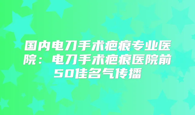 国内电刀手术疤痕专业医院：电刀手术疤痕医院前50佳名气传播