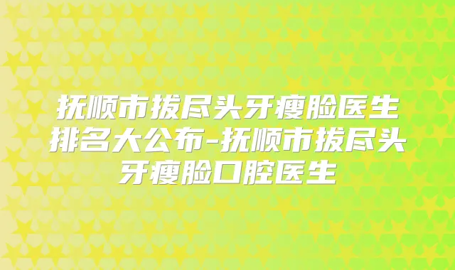 抚顺市拔尽头牙瘦脸医生排名大公布-抚顺市拔尽头牙瘦脸口腔医生