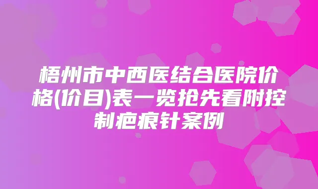 梧州市中西医结合医院价格(价目)表一览抢先看附控制疤痕针案例