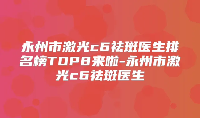 永州市激光c6祛斑医生排名榜TOP8来啦-永州市激光c6祛斑医生