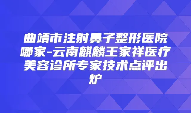 曲靖市注射鼻子整形医院哪家-云南麒麟王家祥医疗美容诊所专家技术点评出炉