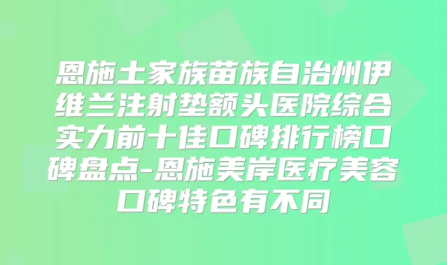 恩施土家族苗族自治州伊维兰注射垫额头医院综合实力前十佳口碑排行榜口碑盘点-恩施美岸医疗美容口碑特色有不同