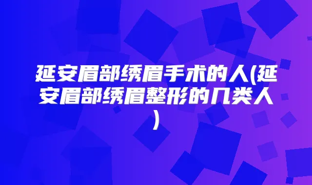 延安眉部绣眉手术的人(延安眉部绣眉整形的几类人)