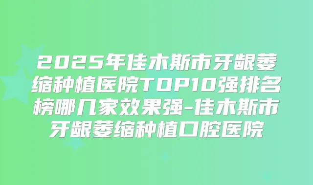 2025年佳木斯市牙龈萎缩种植医院TOP10强排名榜哪几家效果强-佳木斯市牙龈萎缩种植口腔医院