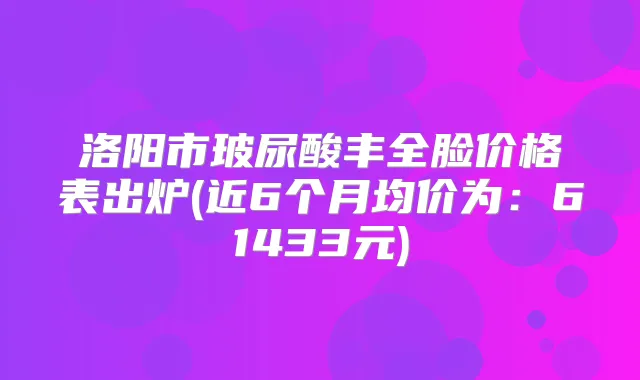 洛阳市玻尿酸丰全脸价格表出炉(近6个月均价为:61433元)