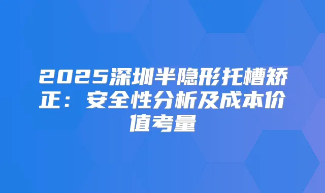 2025深圳半隐形托槽矫正:安全性分析及成本价值考量