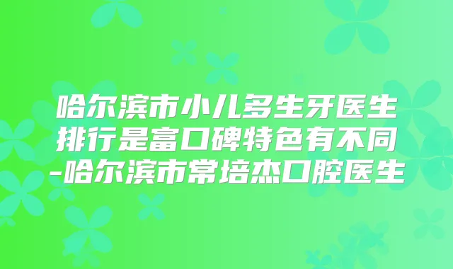 哈尔滨市小儿多生牙医生排行是富口碑特色有不同-哈尔滨市常培杰口腔医生
