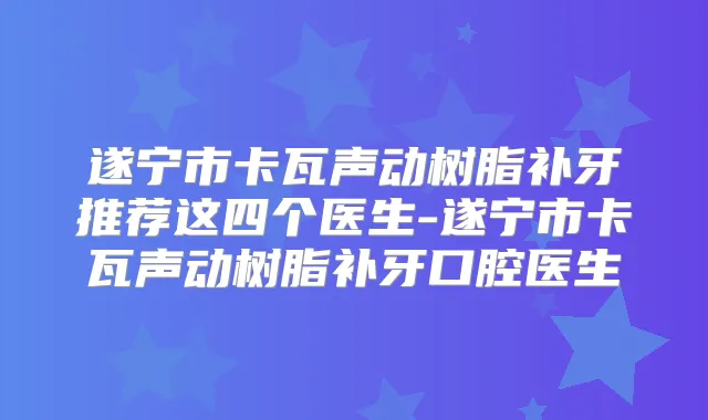 遂宁市卡瓦声动树脂补牙推荐这四个医生-遂宁市卡瓦声动树脂补牙口腔医生