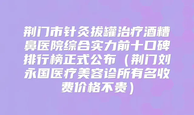 荆门市针灸拔罐酒糟鼻医院综合实力前十口碑排行榜正式公布（荆门刘永国医疗美容诊所有名收费价格不贵）