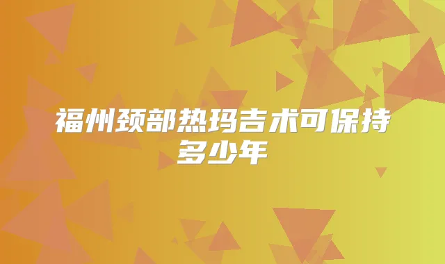 福州颈部热玛吉术可保持多少年