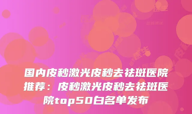 国内皮秒激光皮秒去祛斑医院推荐:皮秒激光皮秒去祛斑医院top50白名单发布