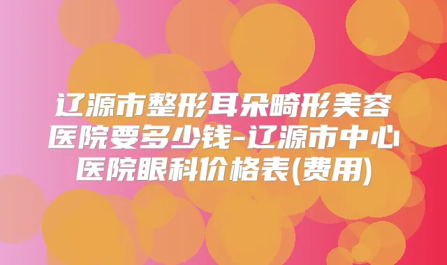 辽源市整形耳朵畸形美容医院要多少钱-辽源市中心医院眼科价格表(费用)