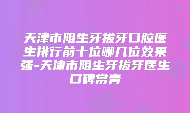 天津市阻生牙拔牙口腔医生排行前十位哪几位效果强-天津市阻生牙拔牙医生口碑常青