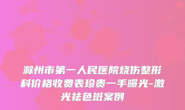滁州市第一人民医院烧伤整形科价格收费表珍贵一手曝光-激光祛色斑案例