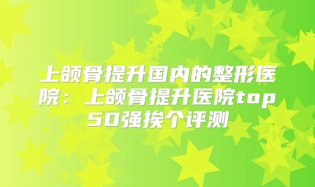 上颌骨提升国内的整形医院：上颌骨提升医院top50强挨个评测