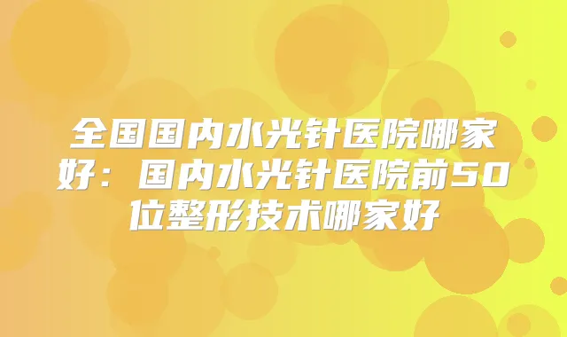 全国国内水光针医院哪家好：国内水光针医院前50位整形技术哪家好